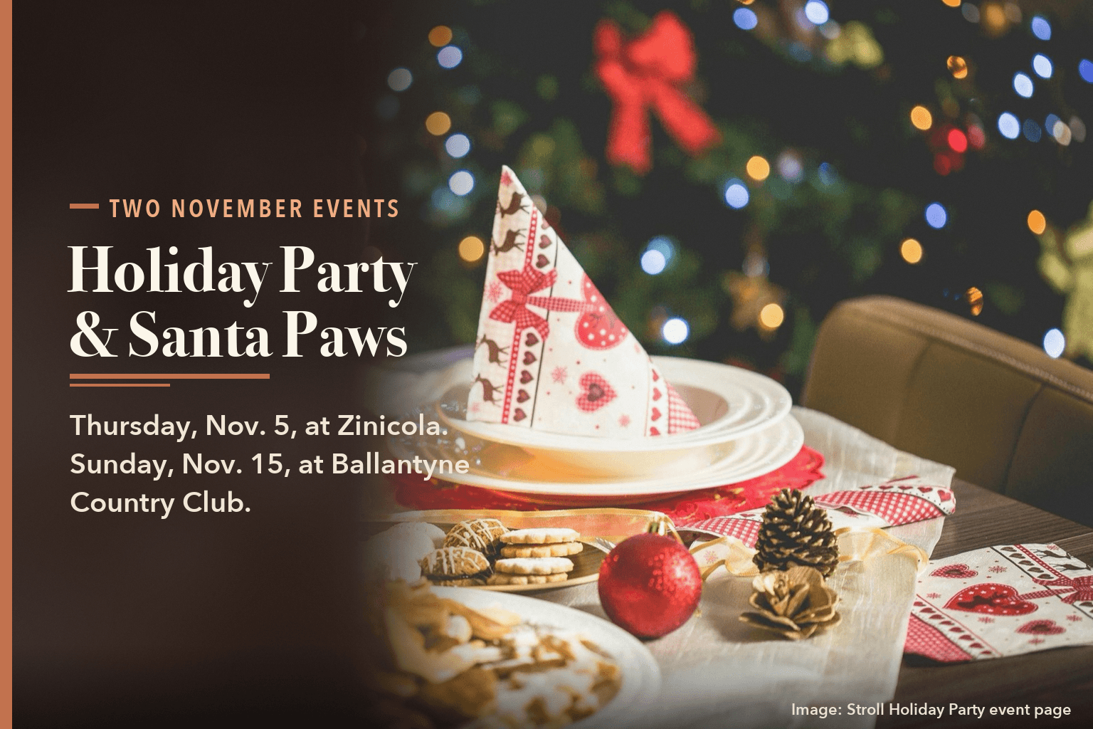 A holiday table with cookies, a candle and a red ornament in front of a lit tree, with the words Holiday Party and Santa Paws, Thursday, Nov. 5, at Zinicola, Sunday, Nov. 15, at Ballantyne Country Club.